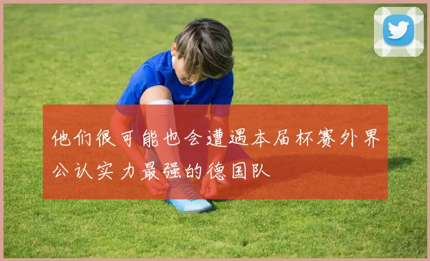 他们很可能也会遭遇本届杯赛外界公认实力最强的德国队