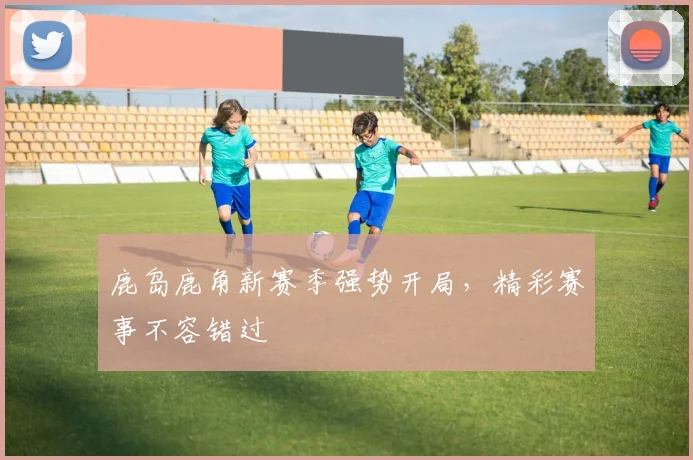 鹿岛鹿角新赛季强势开局，精彩赛事不容错过