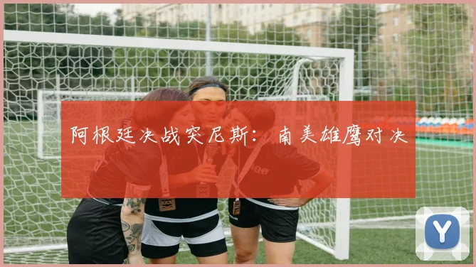 阿根廷决战突尼斯：南美雄鹰对决