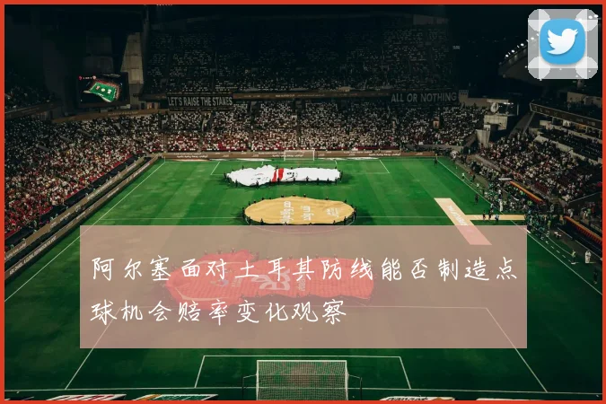 阿尔塞面对土耳其防线能否制造点球机会赔率变化观察