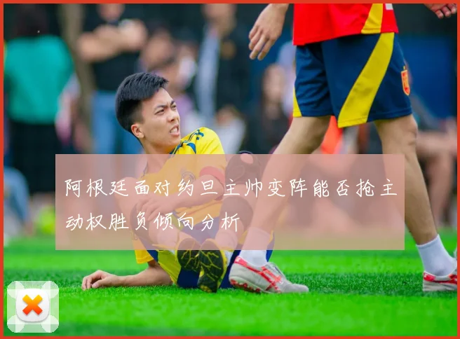 阿根廷面对约旦主帅变阵能否抢主动权胜负倾向分析