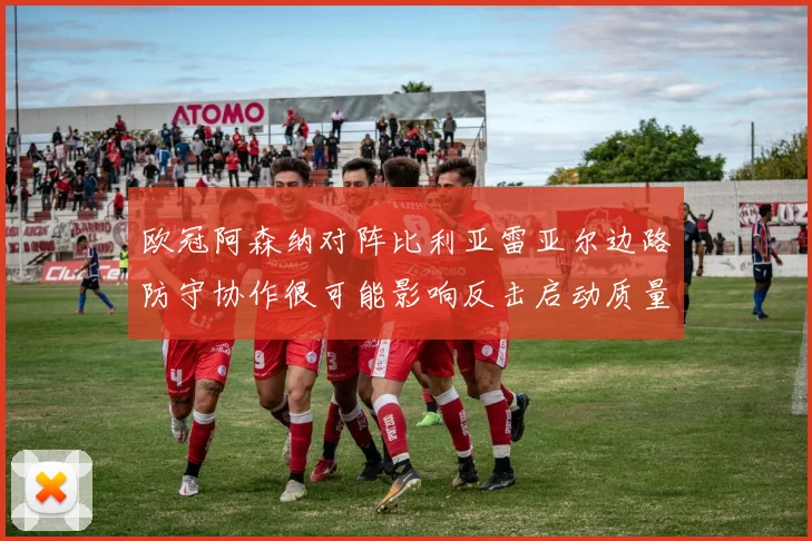 欧冠阿森纳对阵比利亚雷亚尔边路防守协作很可能影响反击启动质量