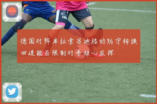 德国对阵库拉索吕迪格的防守转换回追能否限制对手核心发挥
