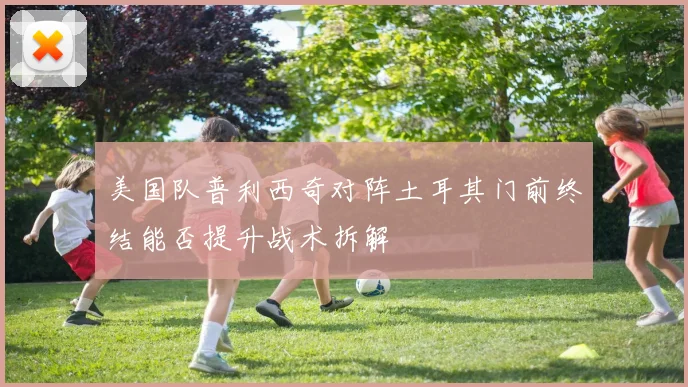 美国队普利西奇对阵土耳其门前终结能否提升战术拆解