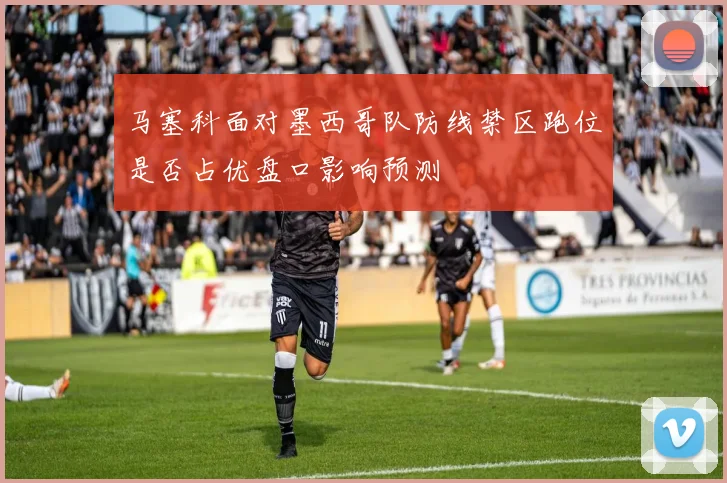 马塞科面对墨西哥队防线禁区跑位是否占优盘口影响预测
