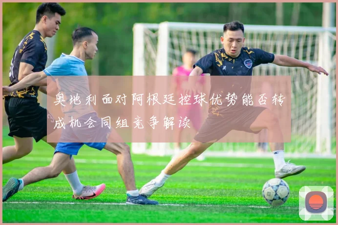 奥地利面对阿根廷控球优势能否转成机会同组竞争解读