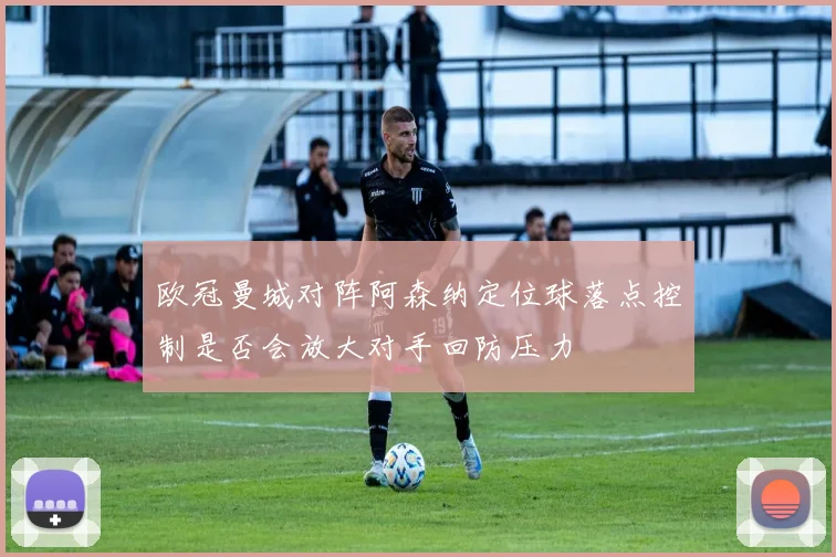 欧冠曼城对阵阿森纳定位球落点控制是否会放大对手回防压力