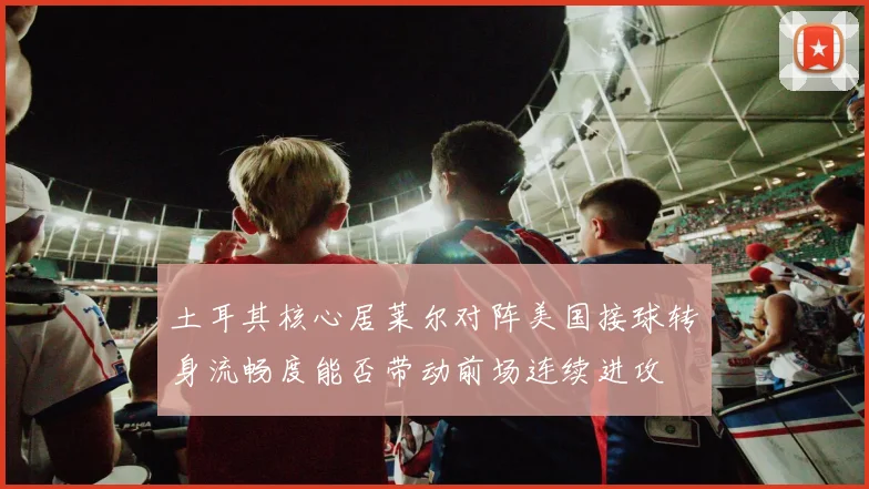 土耳其核心居莱尔对阵美国接球转身流畅度能否带动前场连续进攻