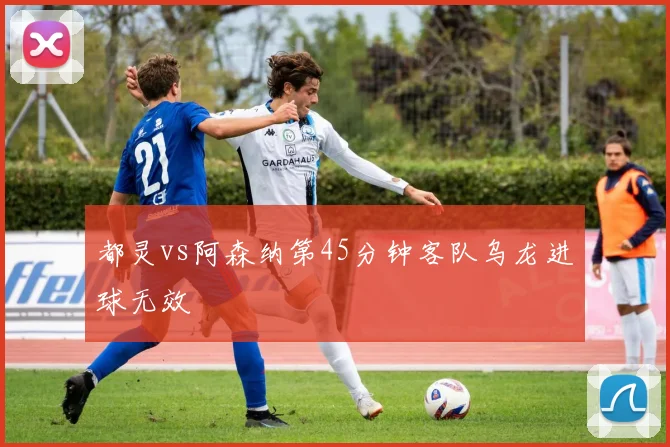 都灵vs阿森纳第45分钟客队乌龙进球无效