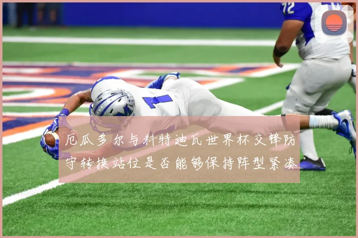 厄瓜多尔与科特迪瓦世界杯交锋防守转换站位是否能够保持阵型紧凑
