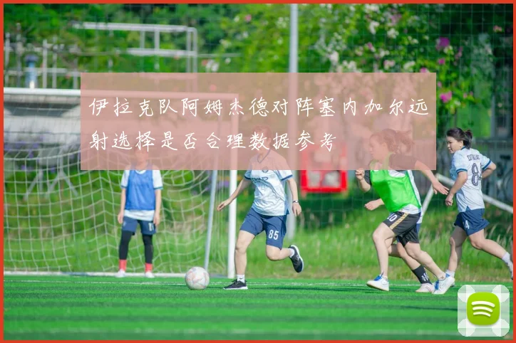 伊拉克队阿姆杰德对阵塞内加尔远射选择是否合理数据参考