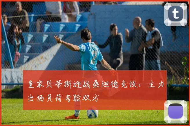 皇家贝蒂斯迎战桑坦德竞技,主力出场负荷考验双方