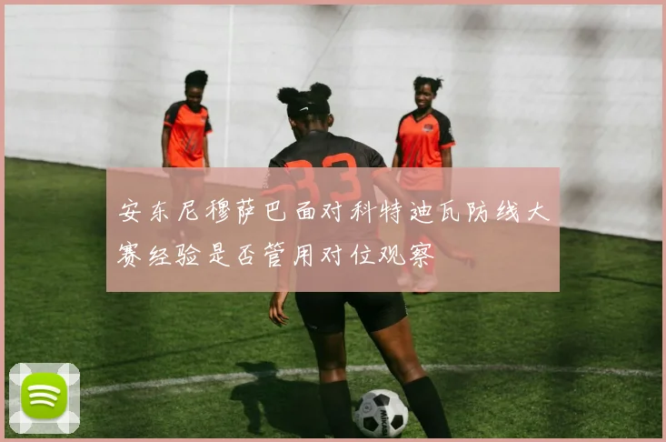 安东尼穆萨巴面对科特迪瓦防线大赛经验是否管用对位观察