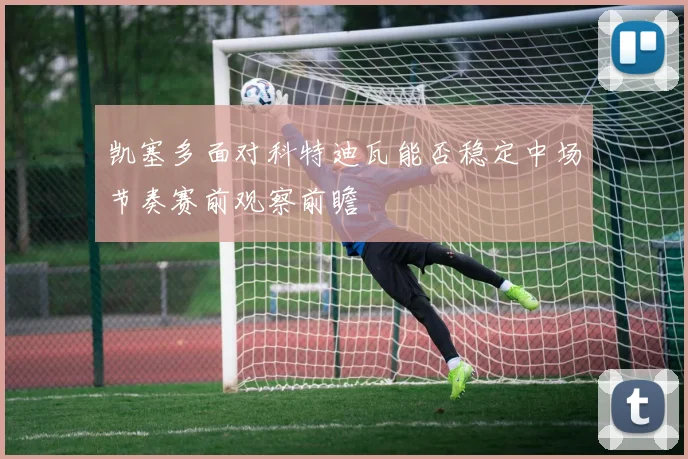 凯塞多面对科特迪瓦能否稳定中场节奏赛前观察前瞻