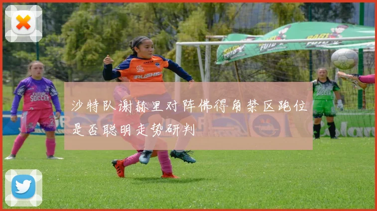 沙特队谢赫里对阵佛得角禁区跑位是否聪明走势研判