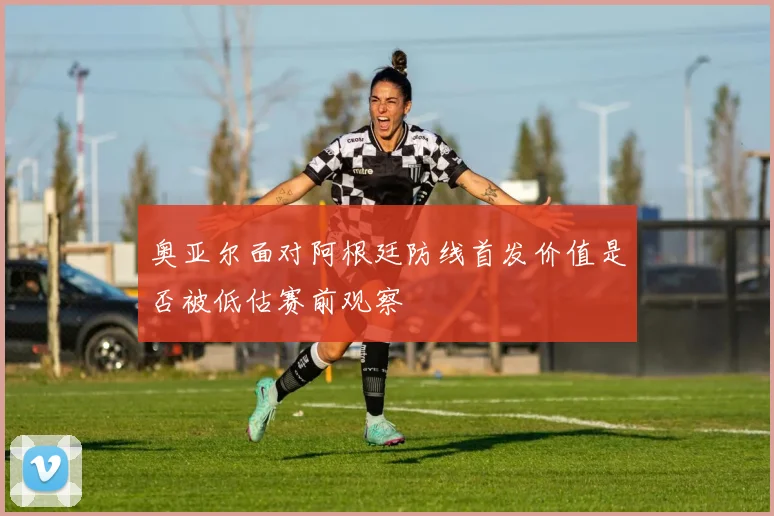 奥亚尔面对阿根廷防线首发价值是否被低估赛前观察