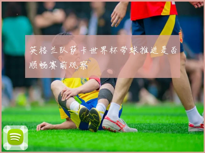 英格兰队萨卡世界杯带球推进是否顺畅赛前观察