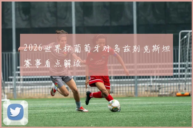 2026世界杯葡萄牙对乌兹别克斯坦赛事看点解读