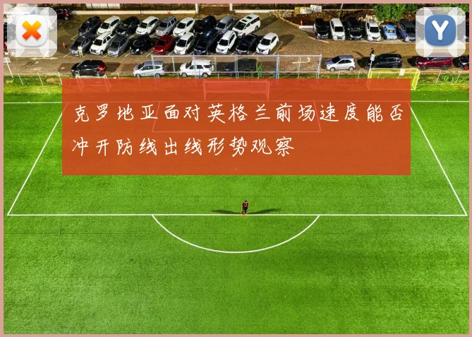 克罗地亚面对英格兰前场速度能否冲开防线出线形势观察